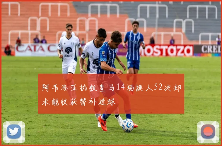 阿韦洛亚执教皇马14场换人52次却未能收获替补进球