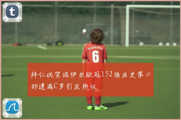 拜仁祝贺诺伊尔欧冠152场历史第六却遗漏C罗引发热议
