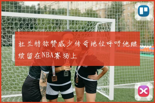 杜兰特称赞威少传奇地位呼吁他继续留在NBA赛场上