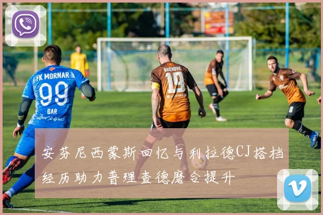 安芬尼西蒙斯回忆与利拉德CJ搭档经历助力普理查德磨合提升