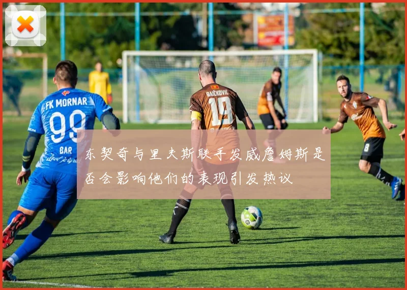 东契奇与里夫斯联手发威詹姆斯是否会影响他们的表现引发热议