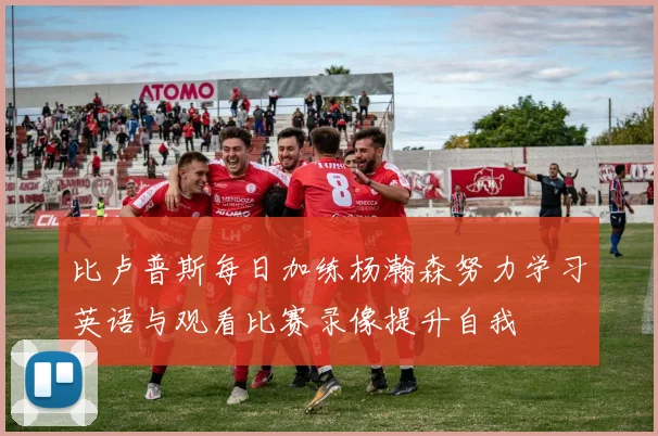比卢普斯每日加练杨瀚森努力学习英语与观看比赛录像提升自我