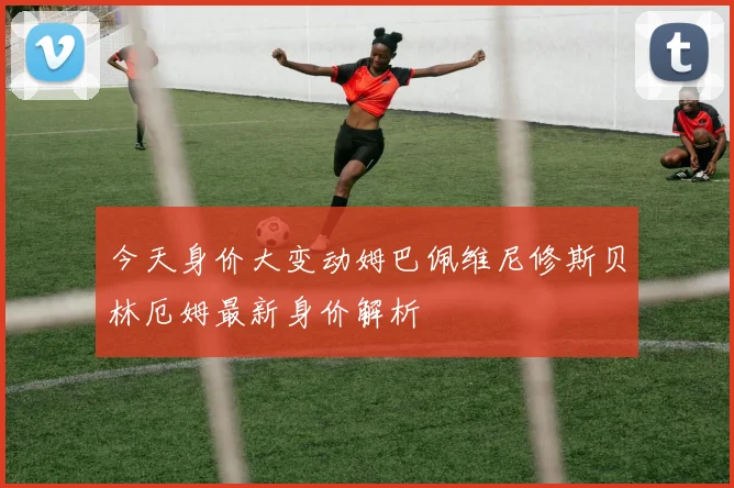 今天身价大变动姆巴佩维尼修斯贝林厄姆最新身价解析