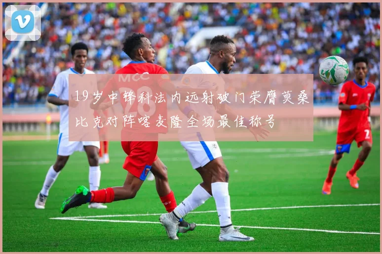 19岁中锋科法内远射破门荣膺莫桑比克对阵喀麦隆全场最佳称号