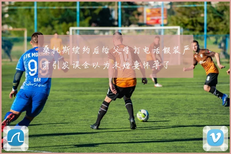 桑托斯续约后给父母打电话假装严肃引发误会以为未婚妻怀孕了