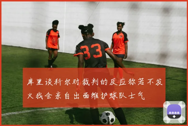库里谈科尔对裁判的反应称若不发火我会亲自出面维护球队士气