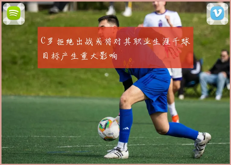 C罗拒绝出战或将对其职业生涯千球目标产生重大影响