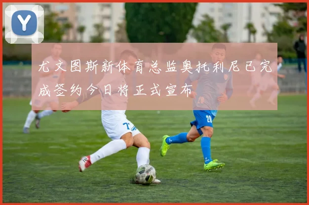 尤文图斯新体育总监奥托利尼已完成签约今日将正式宣布