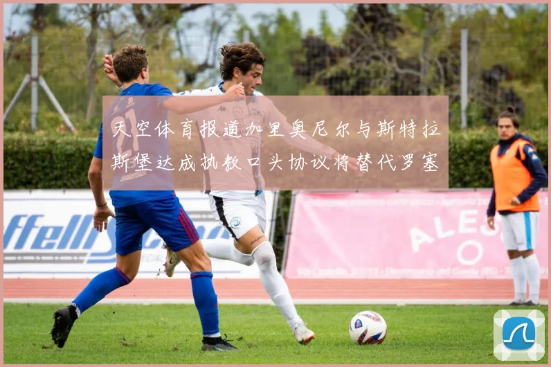 天空体育报道加里奥尼尔与斯特拉斯堡达成执教口头协议将替代罗塞尼尔