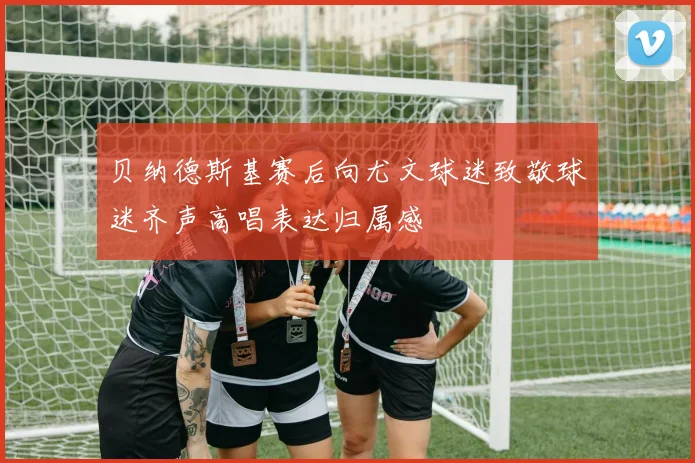 贝纳德斯基赛后向尤文球迷致敬球迷齐声高唱表达归属感