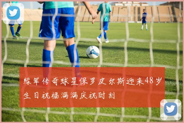 绿军传奇球星保罗皮尔斯迎来48岁生日祝福满满庆祝时刻