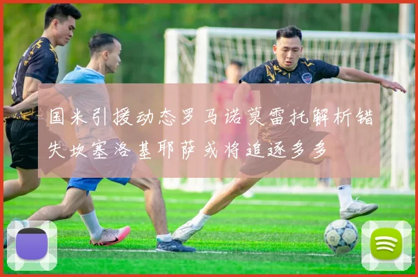 国米引援动态罗马诺莫雷托解析错失坎塞洛基耶萨或将追逐多多