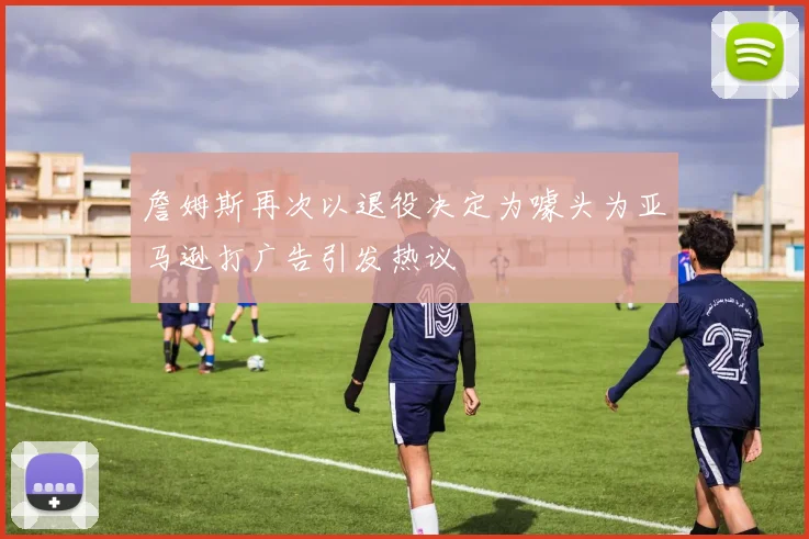詹姆斯再次以退役决定为噱头为亚马逊打广告引发热议