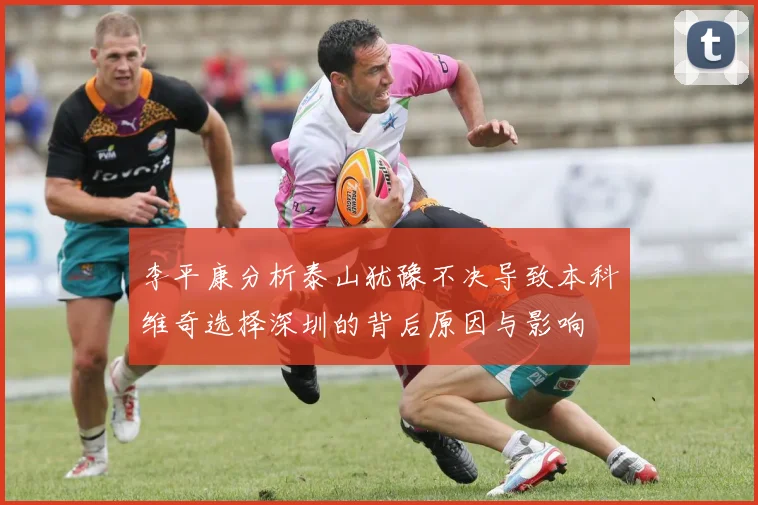李平康分析泰山犹豫不决导致本科维奇选择深圳的背后原因与影响