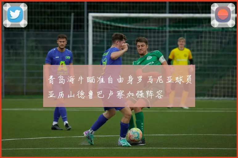 青岛海牛瞄准自由身罗马尼亚球员亚历山德鲁巴卢察加强阵容