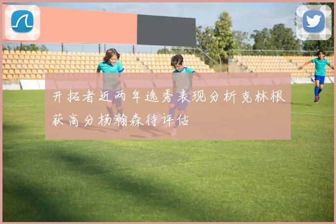 开拓者近两年选秀表现分析克林根获高分杨瀚森待评估