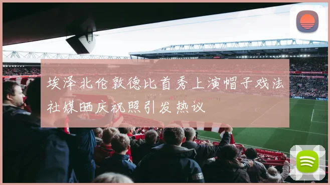 埃泽北伦敦德比首秀上演帽子戏法社媒晒庆祝照引发热议