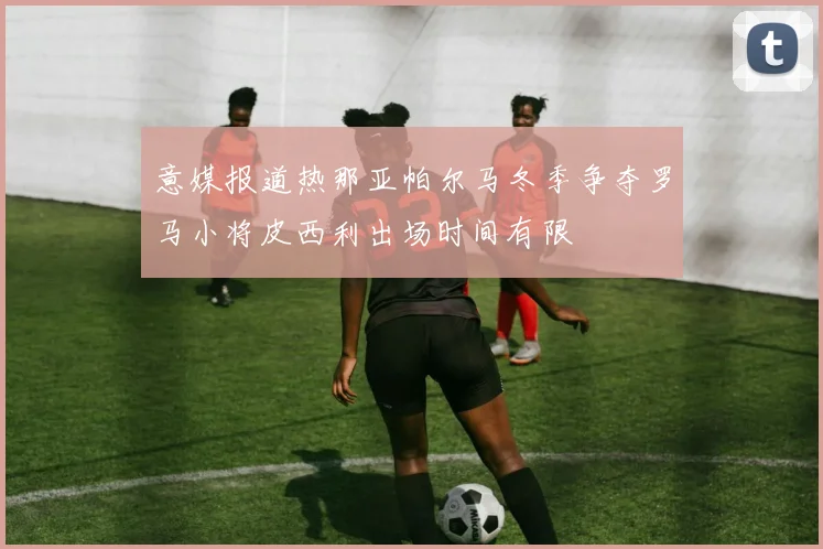 意媒报道热那亚帕尔马冬季争夺罗马小将皮西利出场时间有限