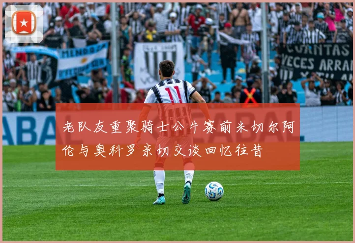 老队友重聚骑士公牛赛前米切尔阿伦与奥科罗亲切交谈回忆往昔