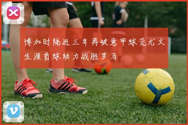 博加时隔近三年再破意甲球荒尤文生涯首球助力战胜罗马
