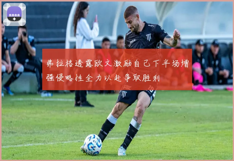 弗拉格透露欧文激励自己下半场增强侵略性全力以赴争取胜利