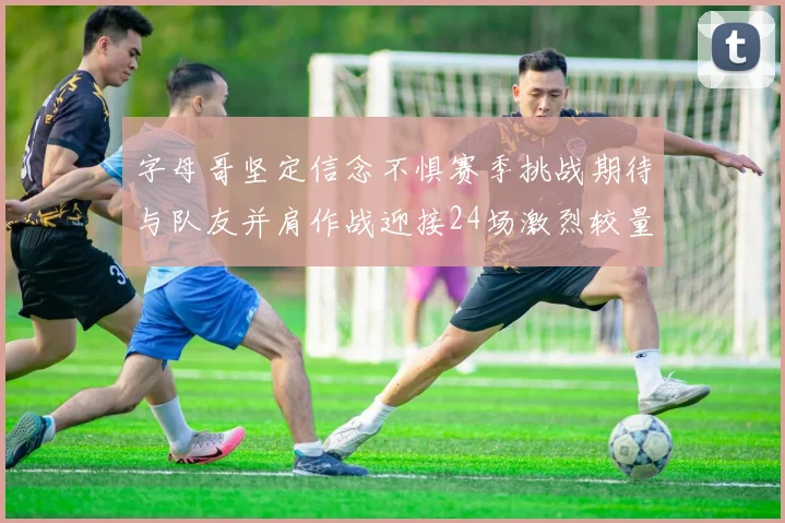 字母哥坚定信念不惧赛季挑战期待与队友并肩作战迎接24场激烈较量
