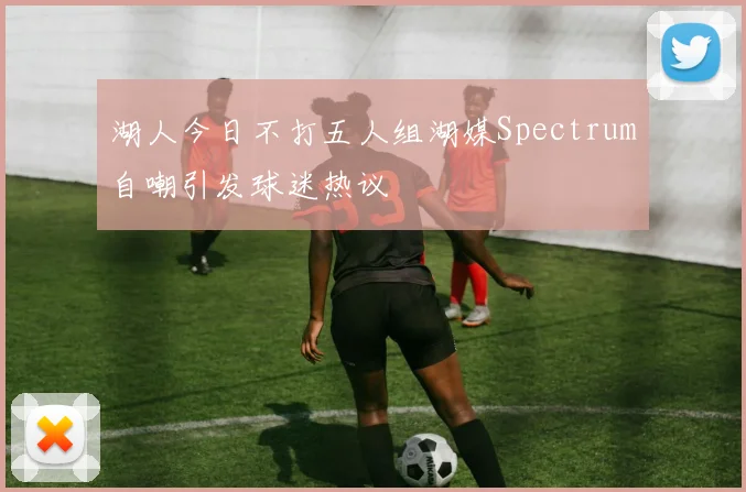 湖人今日不打五人组湖媒Spectrum自嘲引发球迷热议